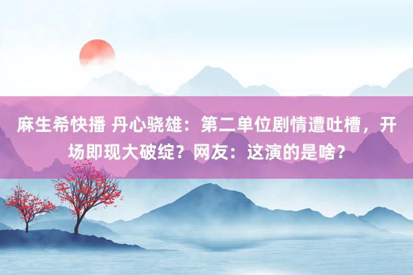 麻生希快播 丹心骁雄：第二单位剧情遭吐槽，开场即现大破绽？网友：这演的是啥？