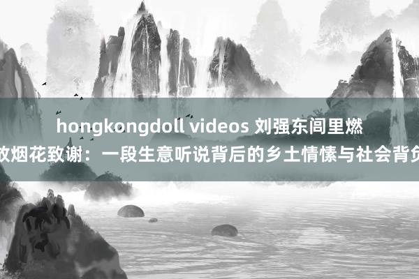 hongkongdoll videos 刘强东闾里燃放烟花致谢：一段生意听说背后的乡土情愫与社会背负