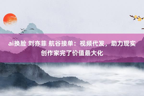 ai换脸 刘亦菲 航谷接单：视频代发，助力现实创作家完了价值最大化