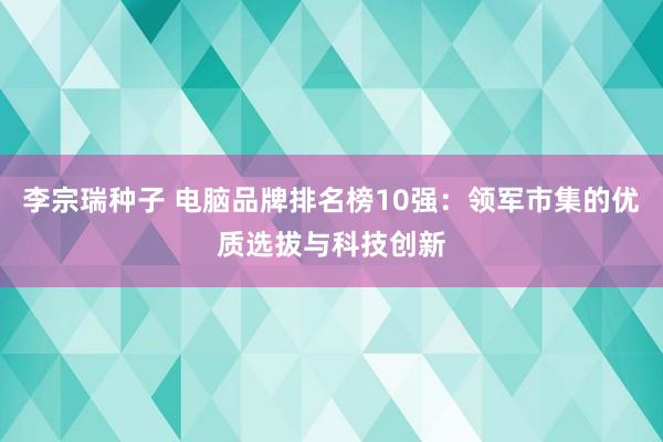 李宗瑞种子 电脑品牌排名榜10强：领军市集的优质选拔与科技创新