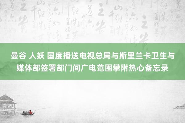 曼谷 人妖 国度播送电视总局与斯里兰卡卫生与媒体部签署部门间广电范围攀附热心备忘录