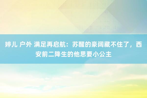 婷儿 户外 满足再启航：苏醒的豪阔藏不住了，西安前二降生的他思要小公主