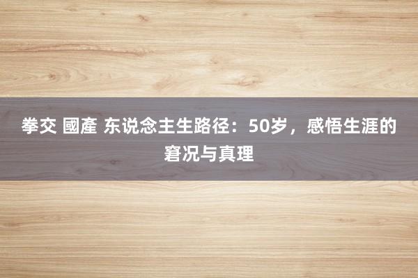 拳交 國產 东说念主生路径：50岁，感悟生涯的窘况与真理