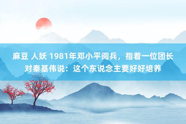 麻豆 人妖 1981年邓小平阅兵，指着一位团长对秦基伟说：这个东说念主要好好培养